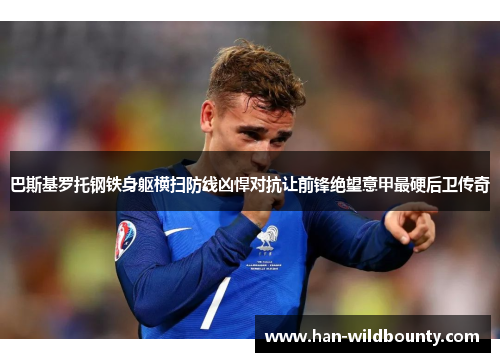 巴斯基罗托钢铁身躯横扫防线凶悍对抗让前锋绝望意甲最硬后卫传奇