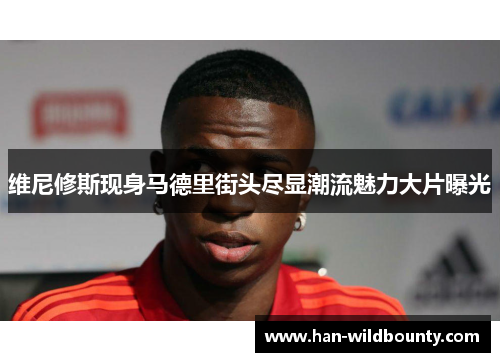 维尼修斯现身马德里街头尽显潮流魅力大片曝光