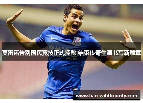 莫雷诺告别国民竞技正式挂靴 结束传奇生涯书写新篇章