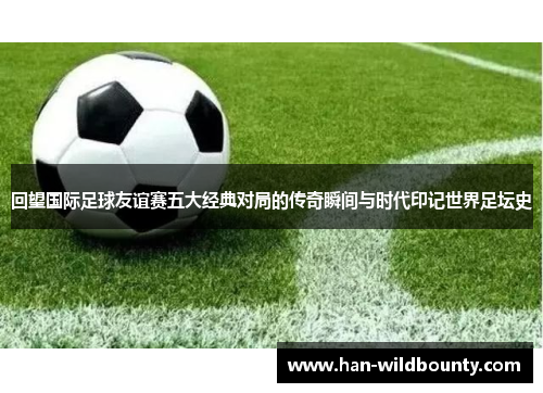 回望国际足球友谊赛五大经典对局的传奇瞬间与时代印记世界足坛史