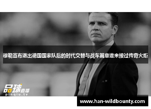 穆勒宣布退出德国国家队后的时代交替与战车篇章谁来接过传奇火炬 穆勒宣布退出德国国家队后的时代交替与战车篇章谁来接过传奇火炬